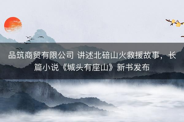 品筑商贸有限公司 讲述北碚山火救援故事，长篇小说《城头有座山》新书发布