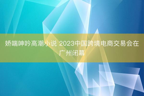 娇喘呻吟高潮小说 2023中国跨境电商交易会在广州闭幕