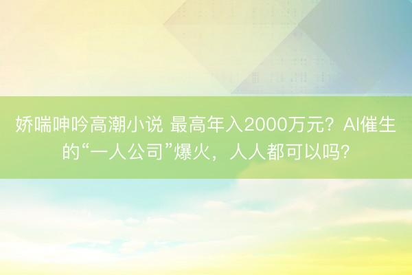 娇喘呻吟高潮小说 最高年入2000万元？AI催生的“一人公司”爆火，人人都可以吗？