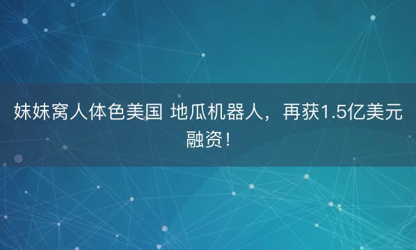 妺妺窝人体色美国 地瓜机器人，再获1.5亿美元融资！