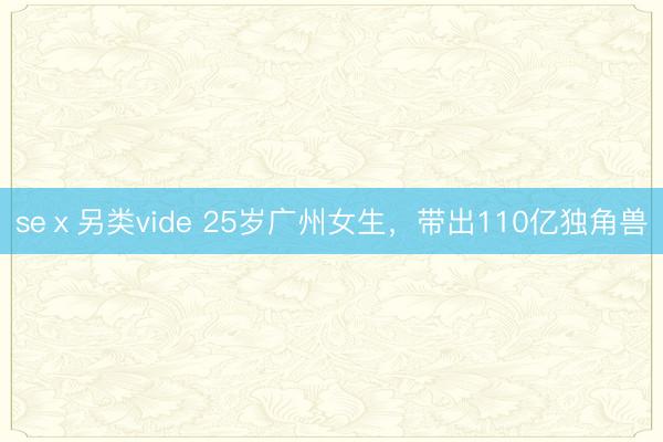 seⅹ另类vide 25岁广州女生，带出110亿独角兽