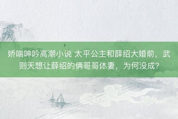 娇喘呻吟高潮小说 太平公主和薛绍大婚前，武则天想让薛绍的俩哥哥休妻，为何没成？