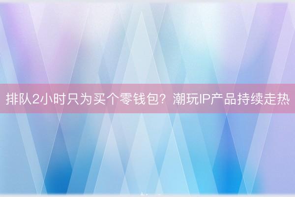 排队2小时只为买个零钱包？潮玩IP产品持续走热