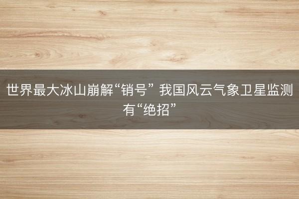 世界最大冰山崩解“销号” 我国风云气象卫星监测有“绝招”