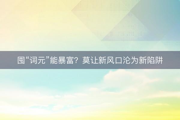 囤“词元”能暴富？莫让新风口沦为新陷阱