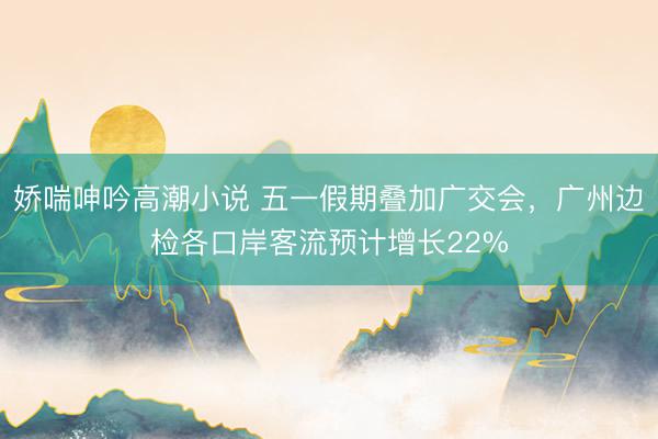娇喘呻吟高潮小说 五一假期叠加广交会，广州边检各口岸客流预计增长22%