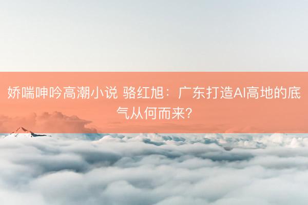 娇喘呻吟高潮小说 骆红旭：广东打造AI高地的底气从何而来？