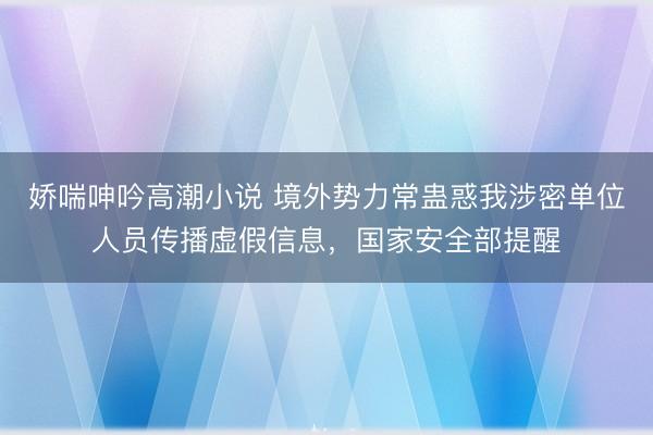 娇喘呻吟高潮小说 境外势力常蛊惑我涉密单位人员传播虚假信息，国家安全部提醒