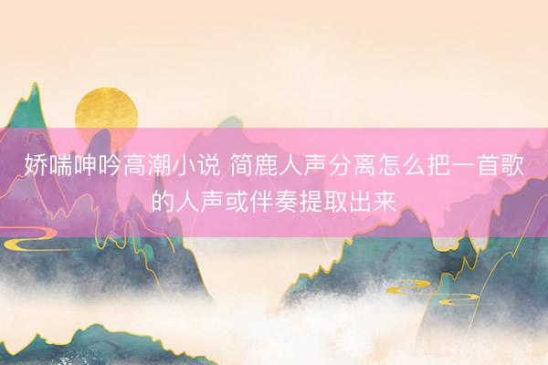 娇喘呻吟高潮小说 简鹿人声分离怎么把一首歌的人声或伴奏提取出来