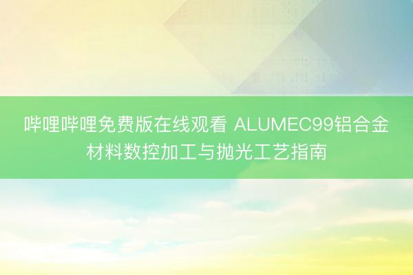 哔哩哔哩免费版在线观看 ALUMEC99铝合金材料数控加工与抛光工艺指南