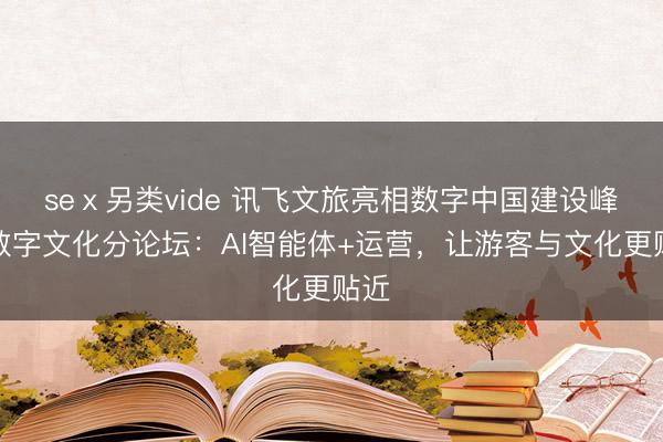 seⅹ另类vide 讯飞文旅亮相数字中国建设峰会数字文化分论坛：AI智能体+运营，让游客与文化更贴近