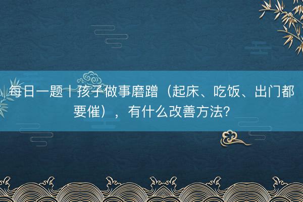 每日一题丨孩子做事磨蹭（起床、吃饭、出门都要催），有什么改善方法？