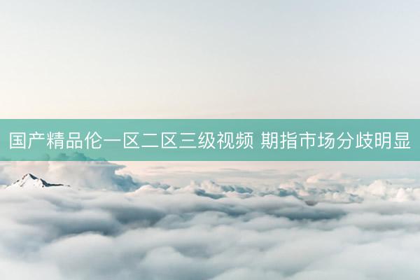 国产精品伦一区二区三级视频 期指市场分歧明显
