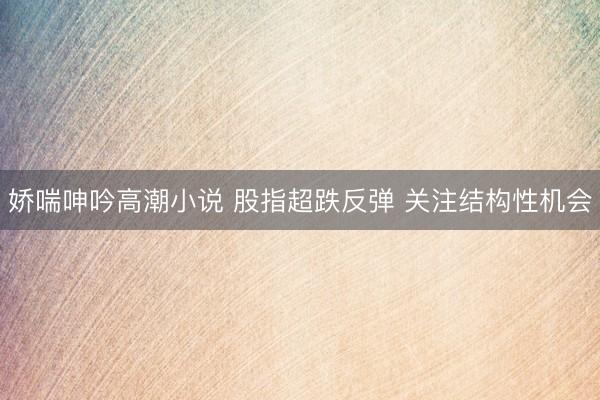娇喘呻吟高潮小说 股指超跌反弹 关注结构性机会
