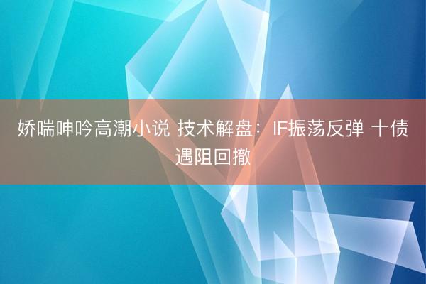 娇喘呻吟高潮小说 技术解盘：IF振荡反弹 十债遇阻回撤