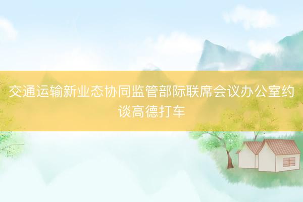 交通运输新业态协同监管部际联席会议办公室约谈高德打车