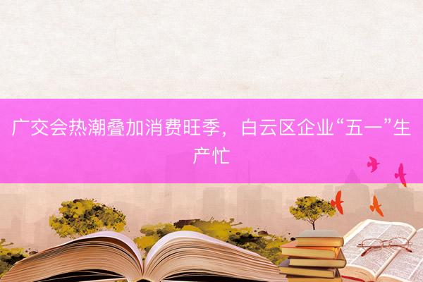 广交会热潮叠加消费旺季，白云区企业“五一”生产忙