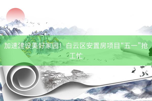 加速建设美好家园！白云区安置房项目“五一”抢工忙