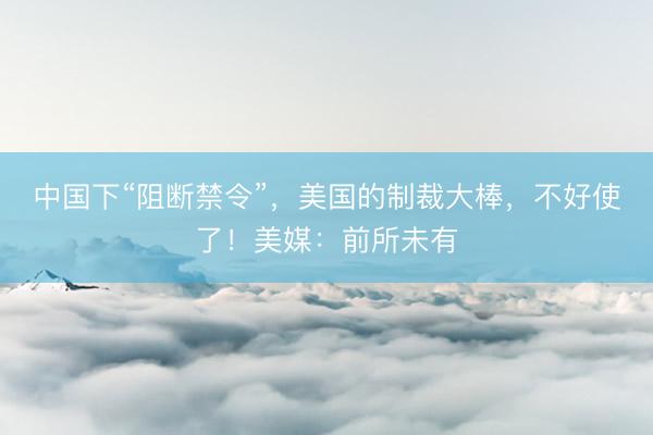 中国下“阻断禁令”，美国的制裁大棒，不好使了！美媒：前所未有