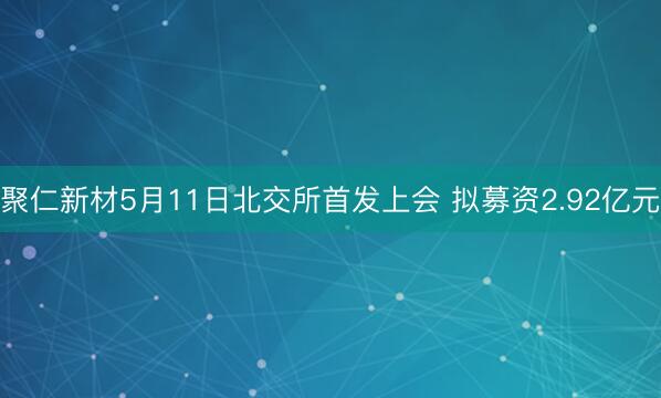 聚仁新材5月11日北交所首发上会 拟募资2.92亿元