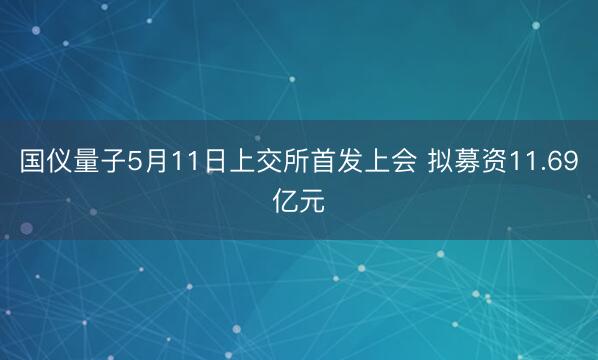 国仪量子5月11日上交所首发上会 拟募资11.69亿元
