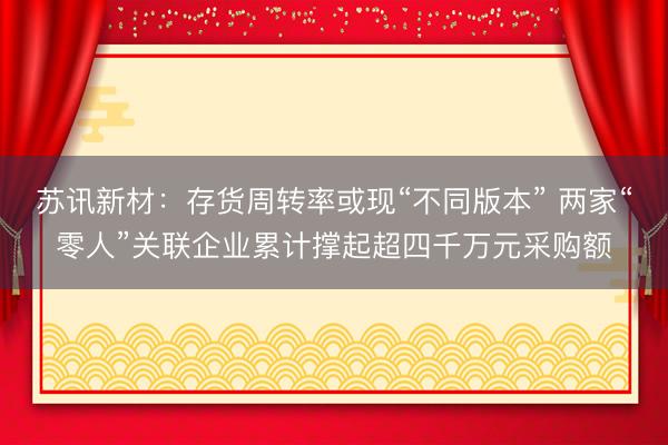 苏讯新材：存货周转率或现“不同版本” 两家“零人”关联企业累计撑起超四千万元采购额