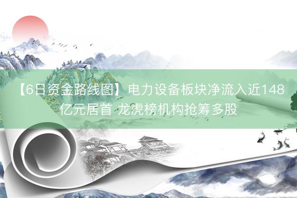 【6日资金路线图】电力设备板块净流入近148亿元居首 龙虎榜机构抢筹多股