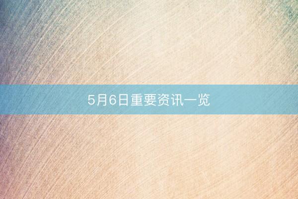 5月6日重要资讯一览
