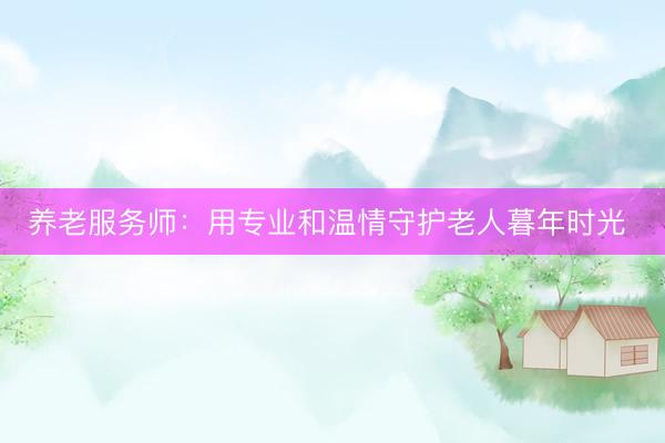 养老服务师：用专业和温情守护老人暮年时光