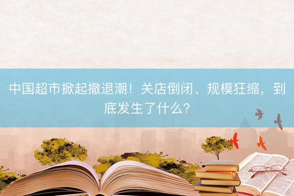 中国超市掀起撤退潮！关店倒闭、规模狂缩，到底发生了什么？