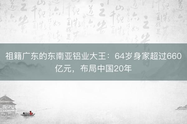 祖籍广东的东南亚铝业大王：64岁身家超过660亿元，布局中国20年