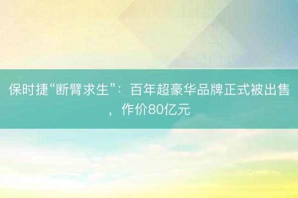 保时捷“断臂求生”：百年超豪华品牌正式被出售，作价80亿元