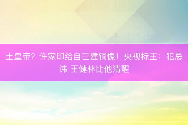 土皇帝？许家印给自己建铜像！央视标王：犯忌讳 王健林比他清醒