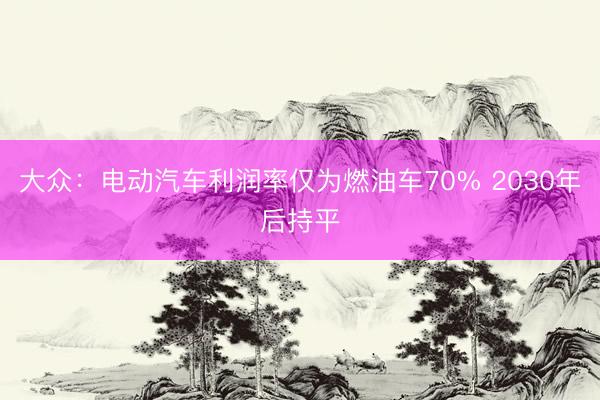 大众：电动汽车利润率仅为燃油车70% 2030年后持平