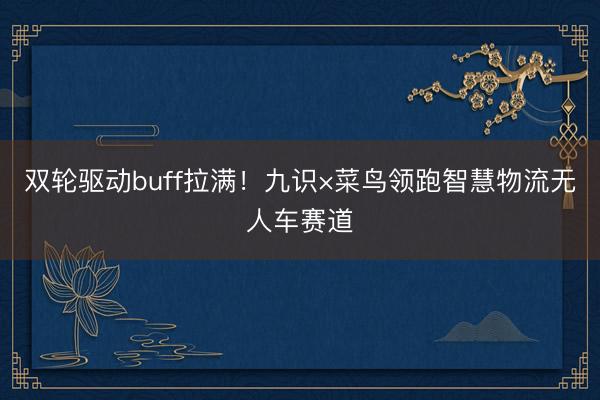 双轮驱动buff拉满！九识×菜鸟领跑智慧物流无人车赛道