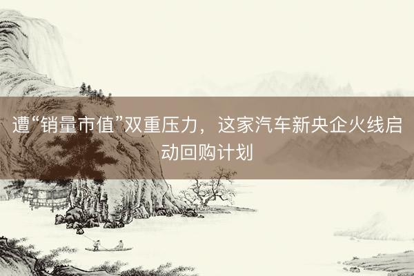 遭“销量市值”双重压力，这家汽车新央企火线启动回购计划