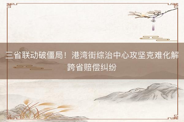 三省联动破僵局！港湾街综治中心攻坚克难化解跨省赔偿纠纷