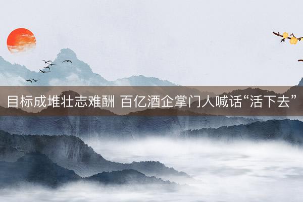 目标成堆壮志难酬 百亿酒企掌门人喊话“活下去”