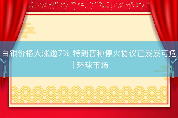 白银价格大涨逾7% 特朗普称停火协议已岌岌可危 | 环球市场