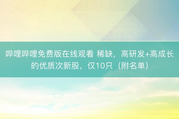 哔哩哔哩免费版在线观看 稀缺，高研发+高成长的优质次新股，仅10只（附名单）