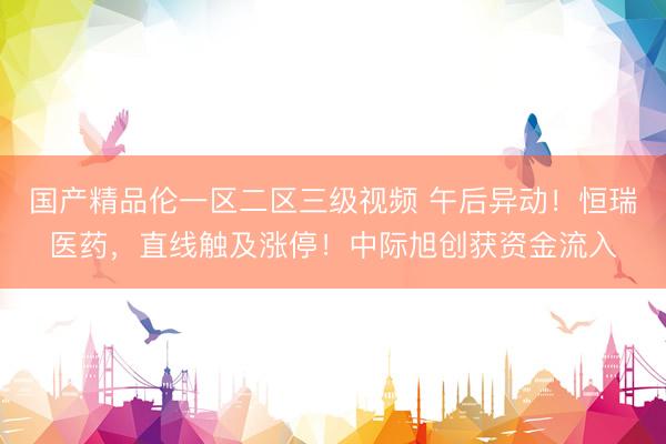 国产精品伦一区二区三级视频 午后异动!恒瑞医药,直线触及涨停!中际旭创获资金流入