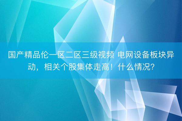 国产精品伦一区二区三级视频 电网设备板块异动,相关个股集体走高!什么情况?