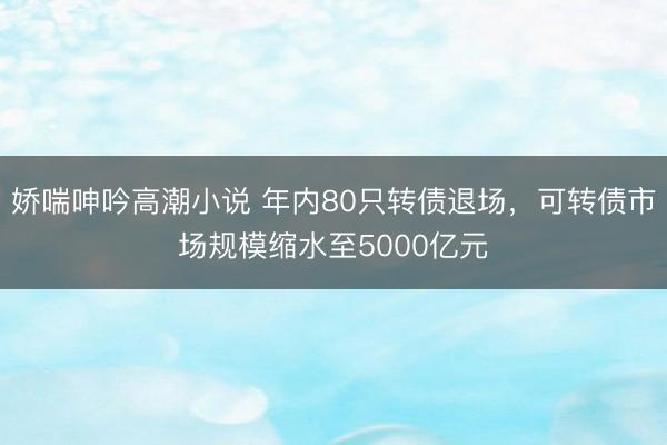 娇喘呻吟高潮小说 年内80只转债退场，可转债市场规模缩水至5000亿元