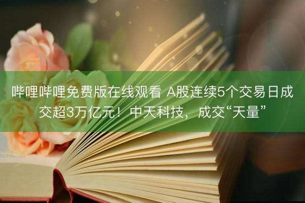 哔哩哔哩免费版在线观看 A股连续5个交易日成交超3万亿元！中天科技，成交“天量”