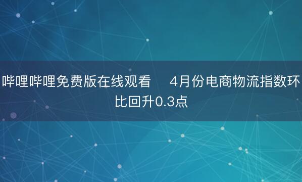 哔哩哔哩免费版在线观看 ​4月份电商物流指数环比回升0.3点