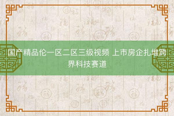 国产精品伦一区二区三级视频 上市房企扎堆跨界科技赛道