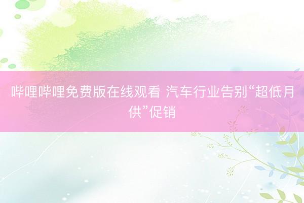 哔哩哔哩免费版在线观看 汽车行业告别“超低月供”促销