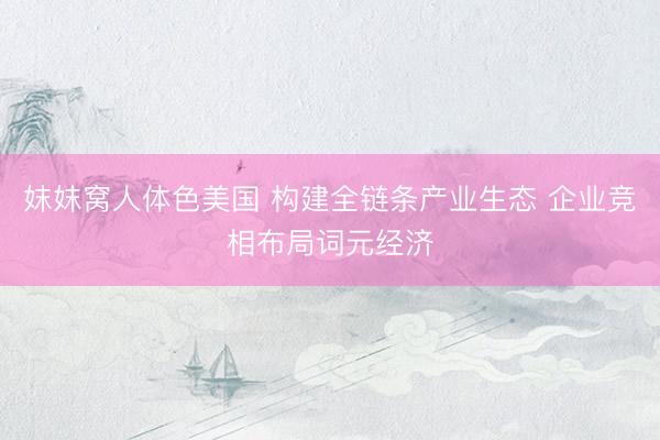 妺妺窝人体色美国 构建全链条产业生态 企业竞相布局词元经济