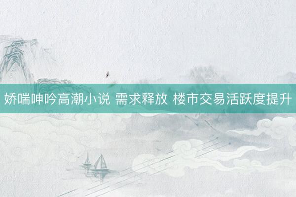 娇喘呻吟高潮小说 需求释放 楼市交易活跃度提升