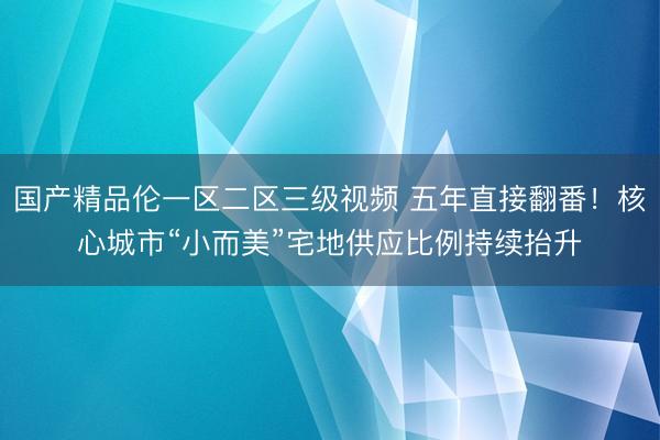 国产精品伦一区二区三级视频 五年直接翻番！核心城市“小而美”宅地供应比例持续抬升